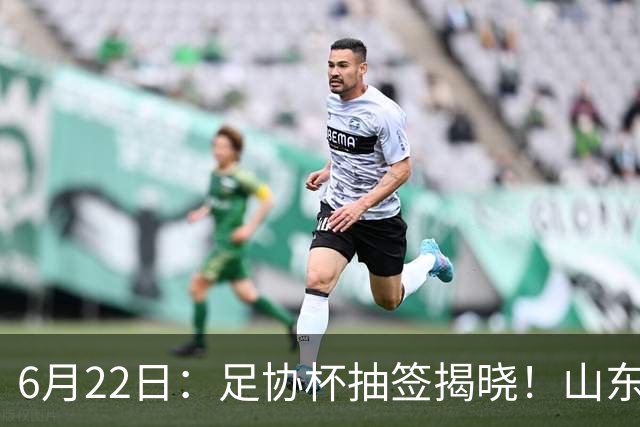 6月22日：足协杯抽签揭晓！山东泰山能否靠“神签”避开海港申花，逆袭卫冕？